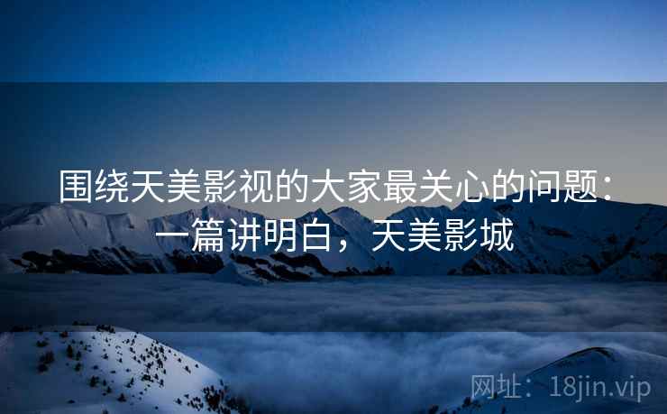 围绕天美影视的大家最关心的问题:一篇讲明白,天美影城 围绕天美影视的大家最关心的问题:一篇讲明白,天美影城