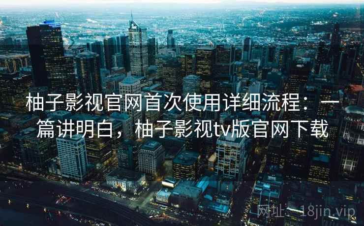 柚子影视官网首次使用详细流程：一篇讲明白，柚子影视tv版官网下载