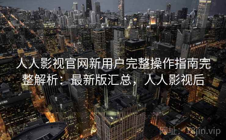 人人影视官网新用户完整操作指南完整解析：最新版汇总，人人影视后
