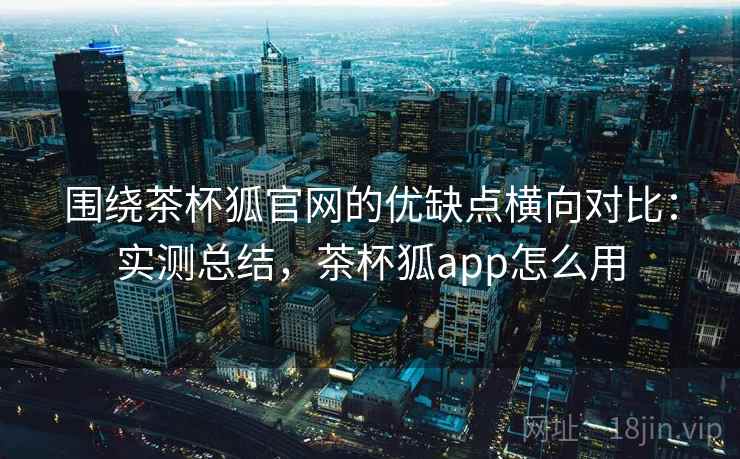 围绕茶杯狐官网的优缺点横向对比：实测总结，茶杯狐app怎么用