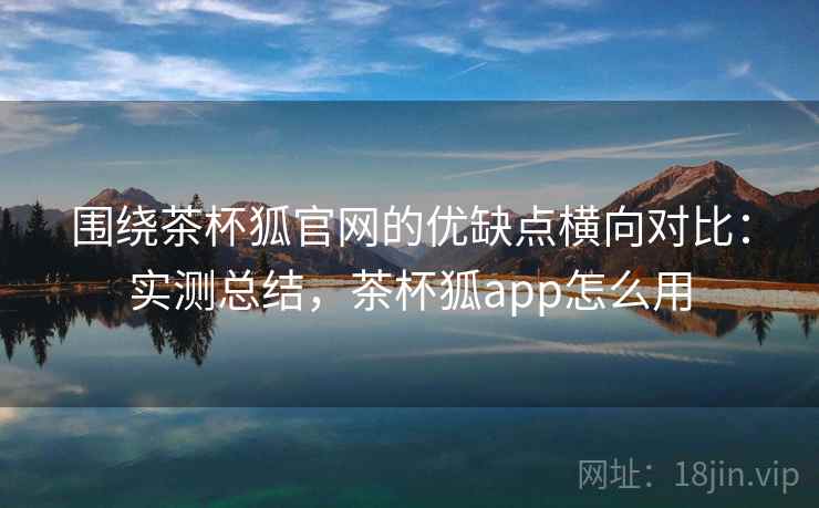 围绕茶杯狐官网的优缺点横向对比:实测总结,茶杯狐app怎么用 围绕茶杯狐官网的优缺点横向对比:实测总结,茶杯狐app怎么用