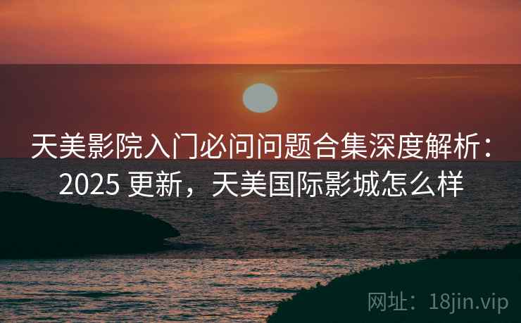 天美影院入门必问问题合集深度解析:2025 更新,天美国际影城怎么样 天美影院入门必问问题合集深度解析:2025 更新,天美国际影城怎么样
