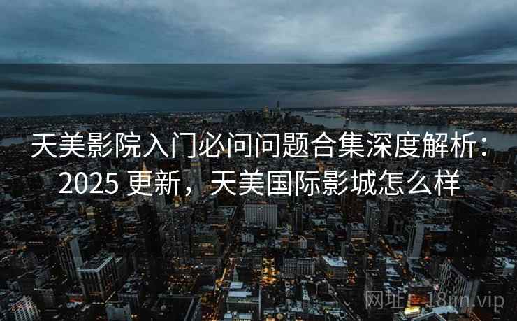 天美影院入门必问问题合集深度解析:2025 更新,天美国际影城怎么样 天美影院入门必问问题合集深度解析:2025 更新,天美国际影城怎么样