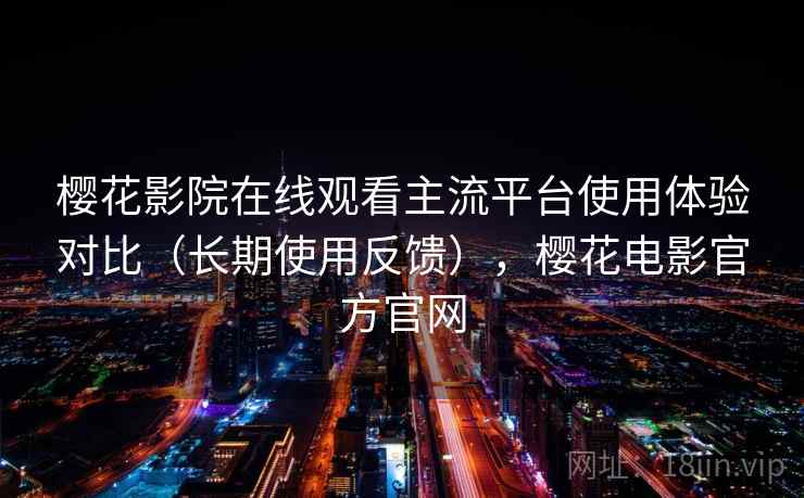 樱花影院在线观看主流平台使用体验对比（长期使用反馈），樱花电影官方官网