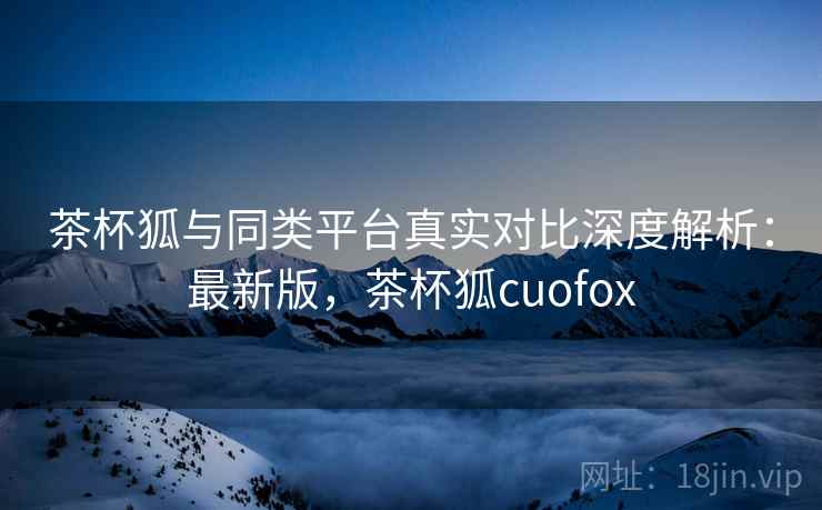 茶杯狐与同类平台真实对比深度解析:最新版,茶杯狐cuofox 茶杯狐与同类平台真实对比深度解析:最新版,茶杯狐cuofox