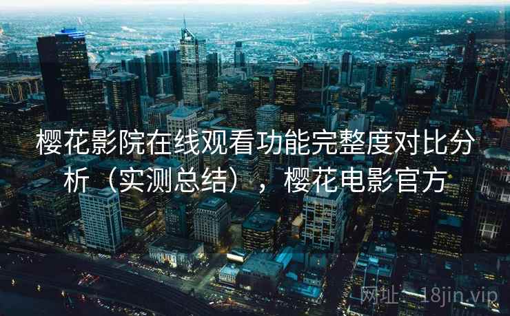 樱花影院在线观看功能完整度对比分析（实测总结），樱花电影官方