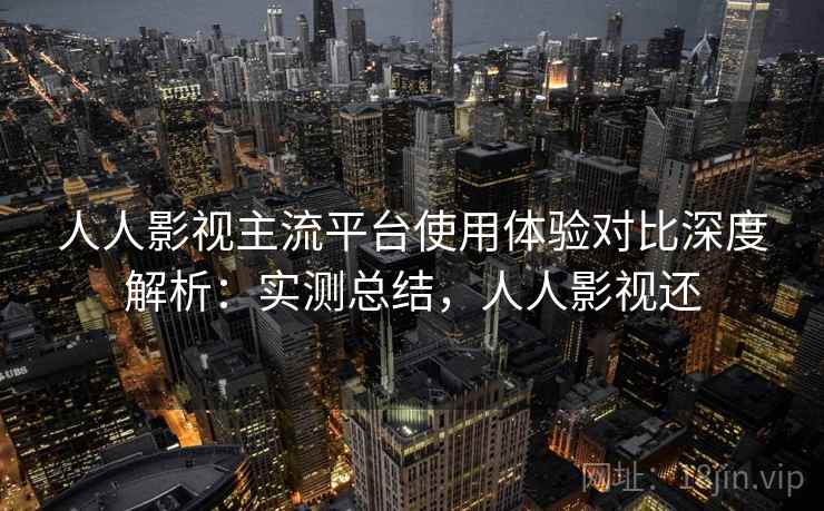 人人影视主流平台使用体验对比深度解析：实测总结，人人影视还