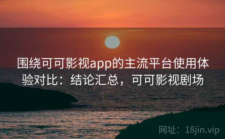 围绕可可影视app的主流平台使用体验对比:结论汇总,可可影视剧场 围绕可可影视app的主流平台使用体验对比:结论汇总,可可影视剧场