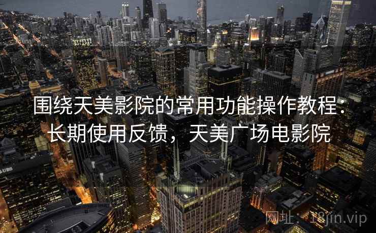 围绕天美影院的常用功能操作教程:长期使用反馈,天美广场电影院 围绕天美影院的常用功能操作教程:长期使用反馈,天美广场电影院