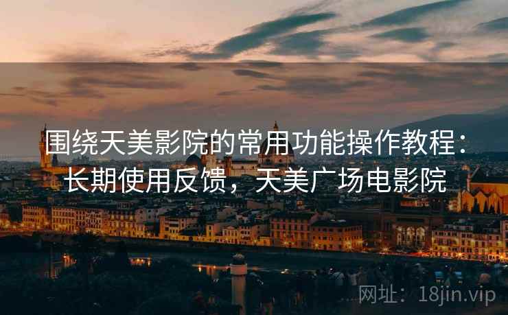 围绕天美影院的常用功能操作教程:长期使用反馈,天美广场电影院 围绕天美影院的常用功能操作教程:长期使用反馈,天美广场电影院
