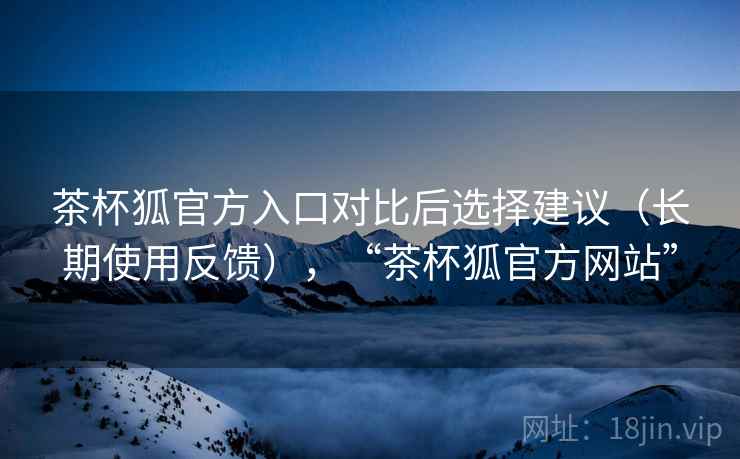 茶杯狐官方入口对比后选择建议（长期使用反馈），“茶杯狐官方网站”