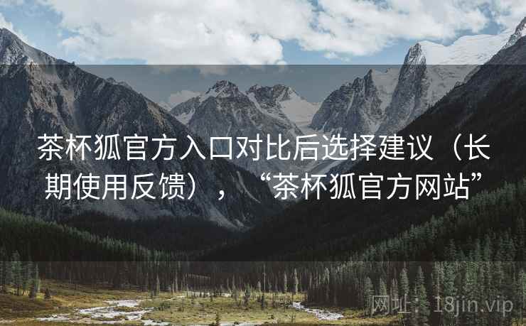 茶杯狐官方入口对比后选择建议（长期使用反馈），“茶杯狐官方网站”