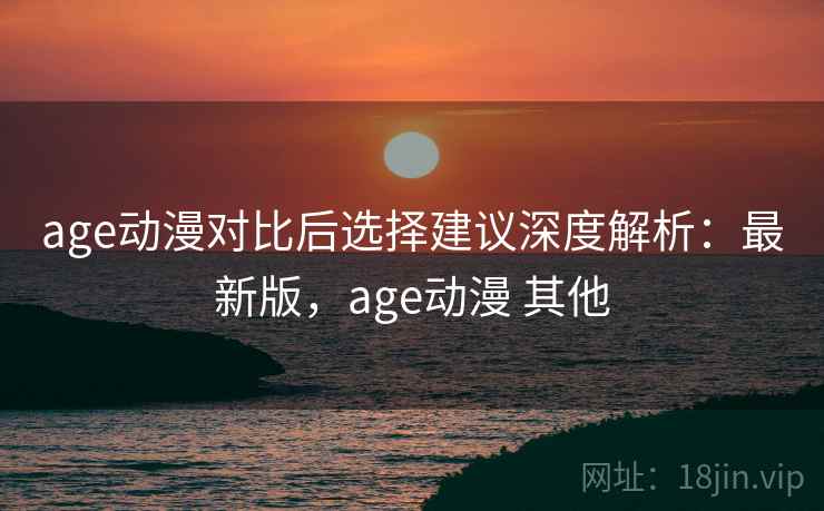 age动漫对比后选择建议深度解析：最新版，age动漫 其他