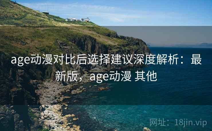 age动漫对比后选择建议深度解析：最新版，age动漫 其他