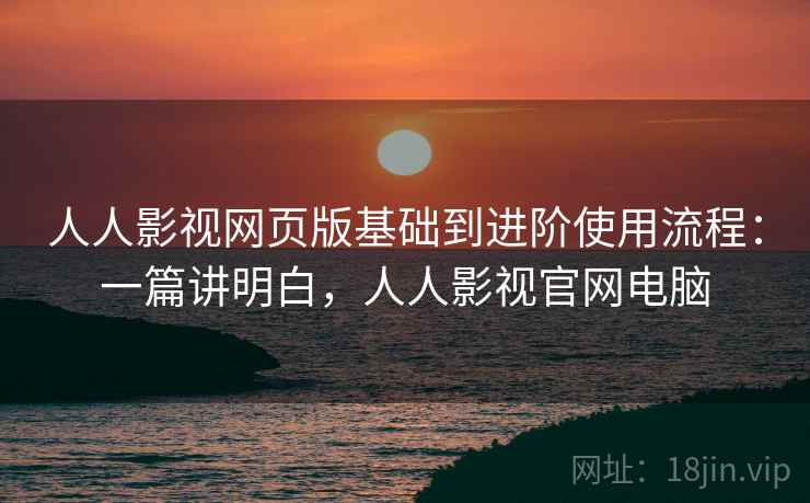 人人影视网页版基础到进阶使用流程:一篇讲明白,人人影视官网电脑 人人影视网页版基础到进阶使用流程:一篇讲明白,人人影视官网电脑