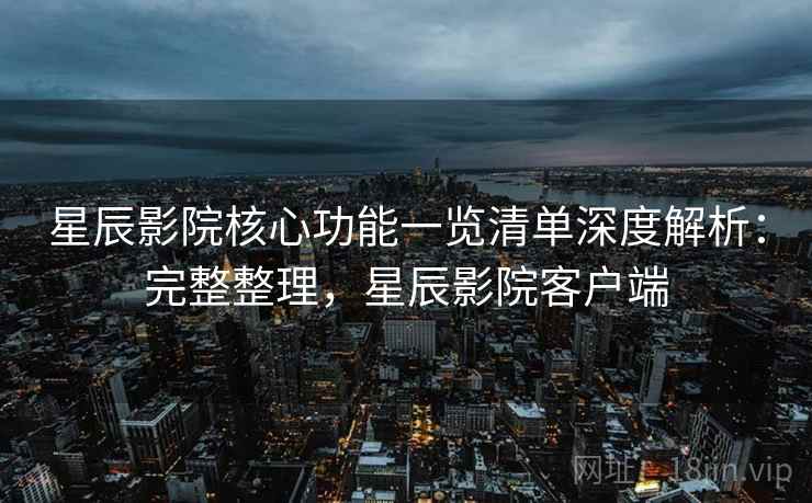 星辰影院核心功能一览清单深度解析：完整整理，星辰影院客户端