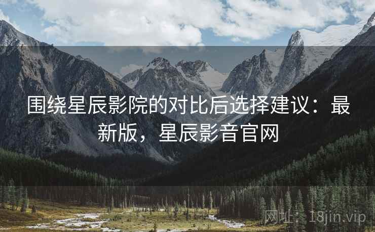 围绕星辰影院的对比后选择建议:最新版,星辰影音官网 围绕星辰影院的对比后选择建议:最新版,星辰影音官网