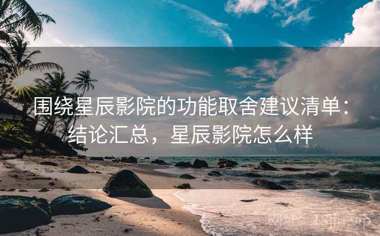 围绕星辰影院的功能取舍建议清单：结论汇总，星辰影院怎么样