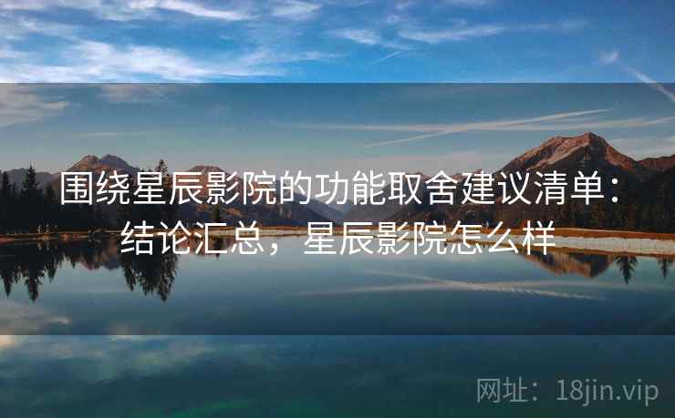 围绕星辰影院的功能取舍建议清单：结论汇总，星辰影院怎么样