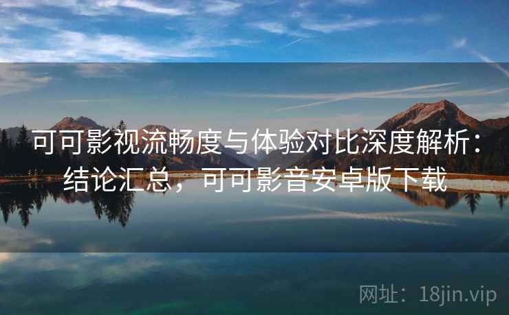 可可影视流畅度与体验对比深度解析：结论汇总，可可影音安卓版下载