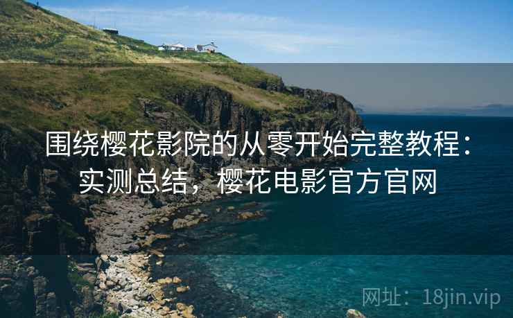 围绕樱花影院的从零开始完整教程：实测总结，樱花电影官方官网