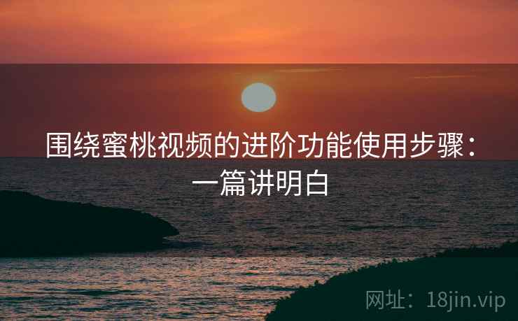 围绕蜜桃视频的进阶功能使用步骤：一篇讲明白