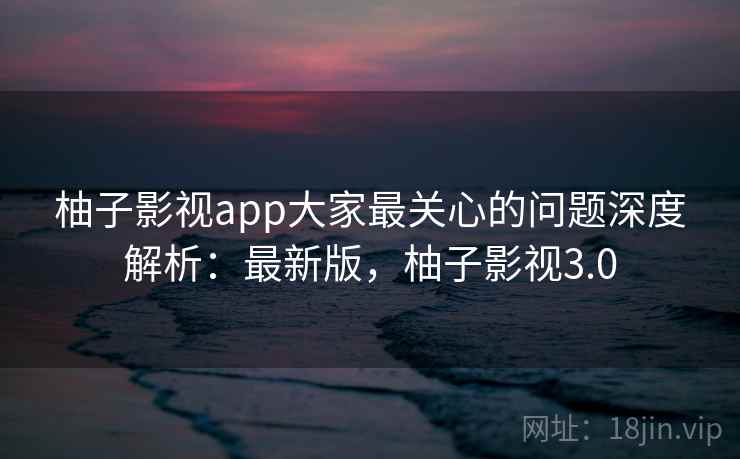 柚子影视app大家最关心的问题深度解析：最新版，柚子影视3.0