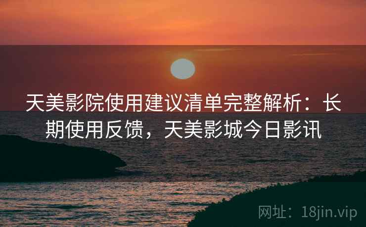 天美影院使用建议清单完整解析：长期使用反馈，天美影城今日影讯