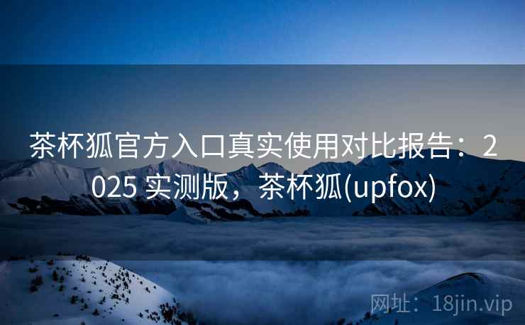 茶杯狐官方入口真实使用对比报告:2025 实测版,茶杯狐(upfox) 茶杯狐官方入口真实使用对比报告:2025 实测版,茶杯狐(upfox)