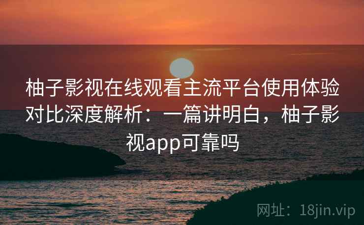 柚子影视在线观看主流平台使用体验对比深度解析:一篇讲明白,柚子影视app可靠吗 柚子影视在线观看主流平台使用体验对比深度解析:一篇讲明白,柚子影视app可靠吗
