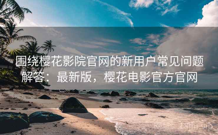 围绕樱花影院官网的新用户常见问题解答:最新版,樱花电影官方官网 围绕樱花影院官网的新用户常见问题解答:最新版,樱花电影官方官网