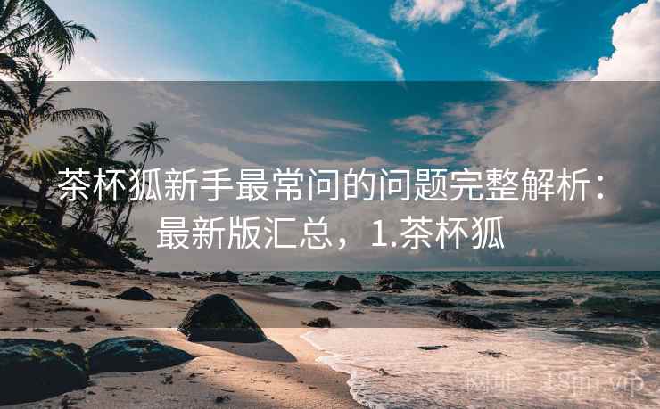 茶杯狐新手最常问的问题完整解析：最新版汇总，1.茶杯狐