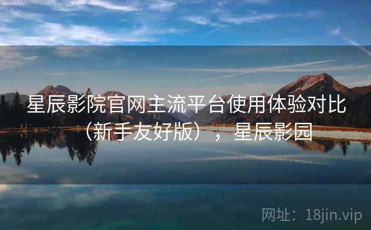 星辰影院官网主流平台使用体验对比(新手友好版),星辰影园 星辰影院官网主流平台使用体验对比(新手友好版),星辰影园