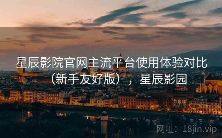 星辰影院官网主流平台使用体验对比(新手友好版),星辰影园 星辰影院官网主流平台使用体验对比(新手友好版),星辰影园