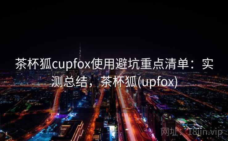茶杯狐cupfox使用避坑重点清单:实测总结,茶杯狐(upfox) 茶杯狐cupfox使用避坑重点清单:实测总结,茶杯狐(upfox)