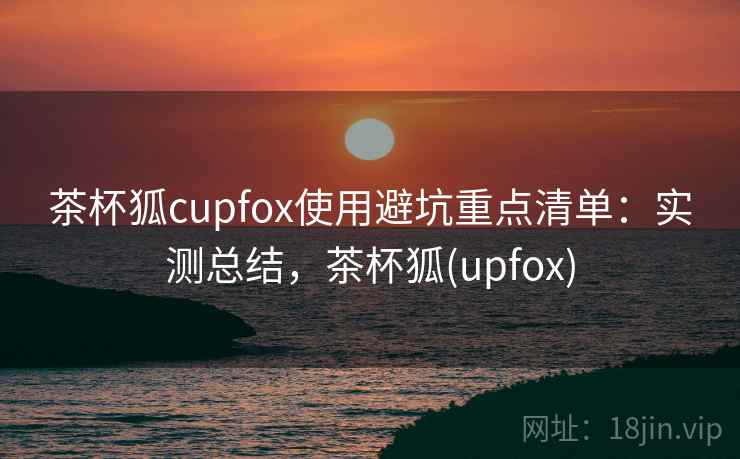 茶杯狐cupfox使用避坑重点清单:实测总结,茶杯狐(upfox) 茶杯狐cupfox使用避坑重点清单:实测总结,茶杯狐(upfox)