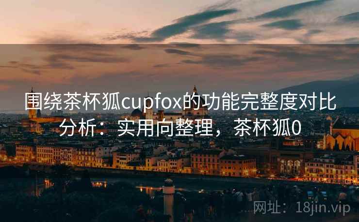 围绕茶杯狐cupfox的功能完整度对比分析:实用向整理,茶杯狐0 围绕茶杯狐cupfox的功能完整度对比分析:实用向整理,茶杯狐0