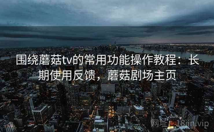 围绕蘑菇tv的常用功能操作教程:长期使用反馈,蘑菇剧场主页 围绕蘑菇tv的常用功能操作教程:长期使用反馈,蘑菇剧场主页
