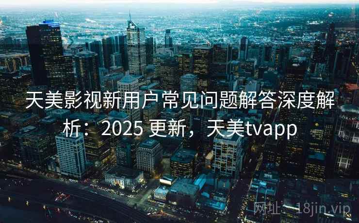 天美影视新用户常见问题解答深度解析:2025 更新,天美tvapp 天美影视新用户常见问题解答深度解析:2025 更新,天美tvapp