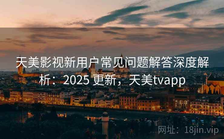 天美影视新用户常见问题解答深度解析：2025 更新，天美tvapp
