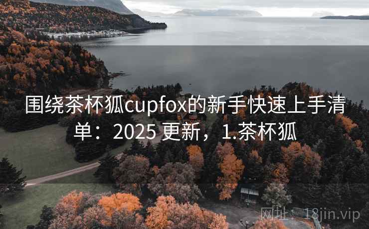 围绕茶杯狐cupfox的新手快速上手清单:2025 更新,1.茶杯狐 围绕茶杯狐cupfox的新手快速上手清单:2025 更新,1.茶杯狐
