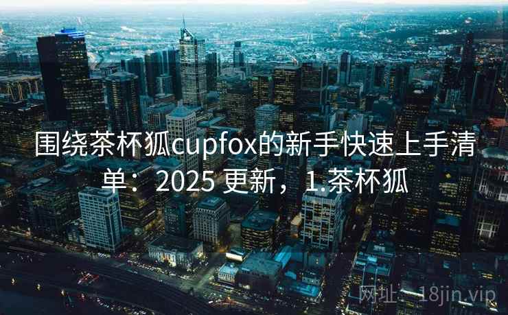 围绕茶杯狐cupfox的新手快速上手清单:2025 更新,1.茶杯狐 围绕茶杯狐cupfox的新手快速上手清单:2025 更新,1.茶杯狐
