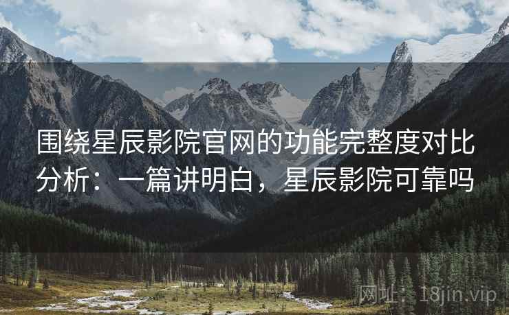 围绕星辰影院官网的功能完整度对比分析：一篇讲明白，星辰影院可靠吗
