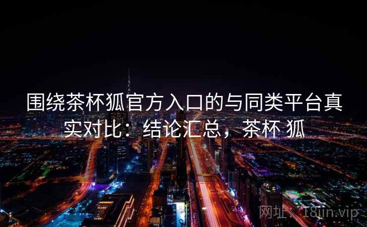 围绕茶杯狐官方入口的与同类平台真实对比：结论汇总，茶杯 狐