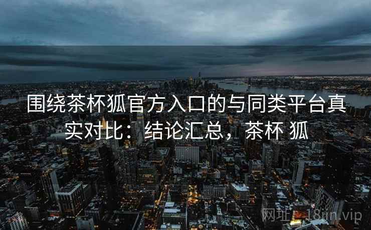 围绕茶杯狐官方入口的与同类平台真实对比：结论汇总，茶杯 狐