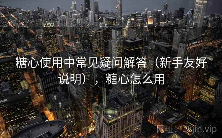 糖心使用中常见疑问解答(新手友好说明),糖心怎么用 糖心使用中常见疑问解答(新手友好说明),糖心怎么用