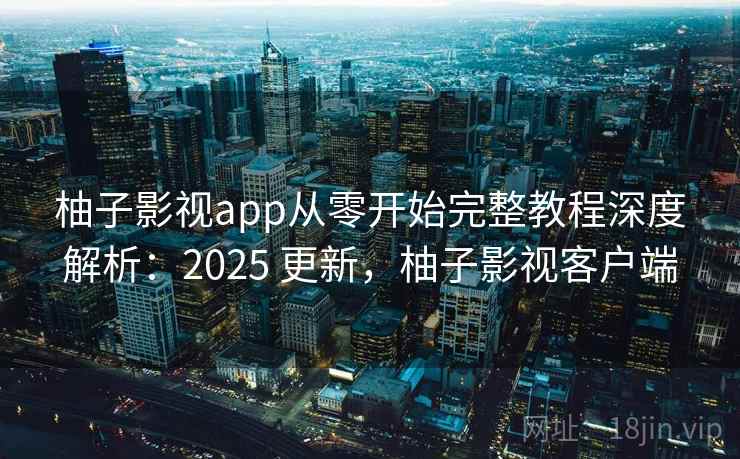 柚子影视app从零开始完整教程深度解析：2025 更新，柚子影视客户端